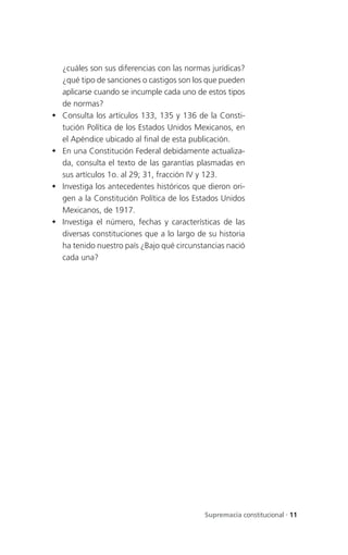 ¿cuáles son sus diferencias con las normas jurídicas?
    ¿qué tipo de sanciones o castigos son los que pueden
    aplicarse cuando se incumple cada uno de estos tipos
    de normas?
   Consulta los artículos 133, 135 y 136 de la Consti-
    tución Política de los Estados Unidos Mexicanos, en
    el Apéndice ubicado al final de esta publicación.
   En una Constitución Federal debidamente actualiza-
    da, consulta el texto de las garantías plasmadas en
    sus artículos 1o. al 29; 31, fracción IV y 123.
   Investiga los antecedentes históricos que dieron ori-
    gen a la Constitución Política de los Estados Unidos
    Mexicanos, de 1917.
   Investiga el número, fechas y características de las
    diversas constituciones que a lo largo de su historia
    ha tenido nuestro país ¿Bajo qué circunstancias nació
    cada una?




                                             Supremacía constitucional . 11
 