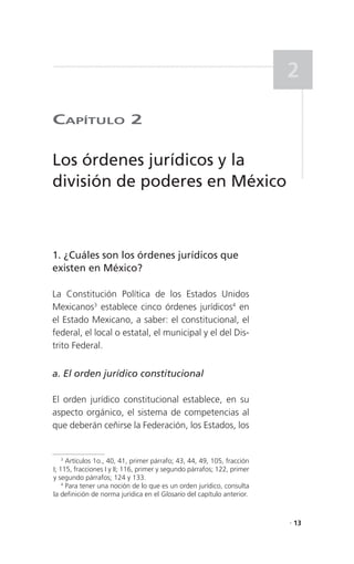2

CaPítulo 2

Los órdenes jurídicos y la
división de poderes en México



1. ¿Cuáles son los órdenes jurídicos que
existen en México?

La Constitución Política de los Estados Unidos
Mexicanos3 establece cinco órdenes jurídicos4 en
el Estado Mexicano, a saber: el constitucional, el
federal, el local o estatal, el municipal y el del Dis-
trito Federal.


a. El orden jurídico constitucional

El orden jurídico constitucional establece, en su
aspecto orgánico, el sistema de competencias al
que deberán ceñirse la Federación, los Estados, los


    3
      Artículos 1o., 40, 41, primer párrafo; 43, 44, 49, 105, fracción
I; 115, fracciones I y II; 116, primer y segundo párrafos; 122, primer
y segundo párrafos; 124 y 133.
    4
      Para tener una noción de lo que es un orden jurídico, consulta
la definición de norma jurídica en el Glosario del capítulo anterior.


                                                                         . 13
 