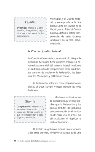 Municipios y el Distrito Fede-
             Glosario                        ral, y corresponde a la Su-
                                             prema Corte de Justicia de la
   Orgánico: relativo a la cons-
   titución, integración, orga-              Nación, como Tribunal Consti-
   nización y funciones de las               tucional, definir la esfera com-
   instituciones.                            petencial de tales órdenes
                                             jurídicos y, en su caso, salva-
                                             guardarla.


                 b. El orden jurídico federal

                 La Constitución establece en su artículo 40 que la
                 República Mexicana tiene carácter federal. La ca-
                 racterística esencial del sistema federal mexicano
                 es la distribución de competencias entre los distin-
                 tos ámbitos de gobierno: la Federación, los Esta-
                 dos, los Municipios y el Distrito Federal.

                     La Federación actúa en todo el territorio na-
                 cional, al crear, cumplir y hacer cumplir las leyes
                 federales.

                                                  Mediante la distribución
             Glosario                       de competencias se hace po-
                                            sible que la Federación y los
   Competencia: relativo a la
                                            demás ámbitos de gobierno
   incumbencia o aptitud; con-
   junto de tareas concretas                puedan coincidir en el territo-
   que le corresponden a cada               rio de cada uno de éstos, sin
   órgano o institución.
                                            obstaculizarse ni duplicar o
                                            triplicar funciones.

                      El ámbito de gobierno federal no es superior
                 a los otros órdenes, ni viceversa, ya que cada uno


14 . El Poder Judicial de la Federación para jóvenes
 