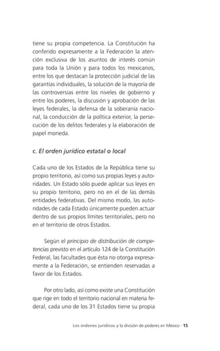 tiene su propia competencia. La Constitución ha
conferido expresamente a la Federación la aten-
ción exclusiva de los asuntos de interés común
para toda la Unión y para todos los mexicanos,
entre los que destacan la protección judicial de las
garantías individuales, la solución de la mayoría de
las controversias entre los niveles de gobierno y
entre los poderes, la discusión y aprobación de las
leyes federales, la defensa de la soberanía nacio-
nal, la conducción de la política exterior, la perse-
cución de los delitos federales y la elaboración de
papel moneda.


c. El orden jurídico estatal o local

Cada uno de los Estados de la República tiene su
propio territorio, así como sus propias leyes y auto-
ridades. Un Estado sólo puede aplicar sus leyes en
su propio territorio, pero no en el de las demás
entidades federativas. Del mismo modo, las auto-
ridades de cada Estado únicamente pueden actuar
dentro de sus propios límites territoriales, pero no
en el territorio de otros Estados.

     Según el principio de distribución de compe-
tencias previsto en el artículo 124 de la Constitución
Federal, las facultades que ésta no otorga expresa-
mente a la Federación, se entienden reservadas a
favor de los Estados.

     Por otro lado, así como existe una Constitución
que rige en todo el territorio nacional en materia fe-
deral, cada uno de los 31 Estados tiene su propia


                 Los órdenes jurídicos y la división de poderes en México . 15
 