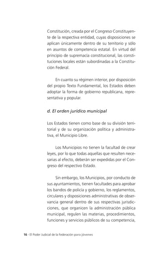 Constitución, creada por el Congreso Constituyen-
                 te de la respectiva entidad, cuyas disposiciones se
                 aplican únicamente dentro de su territorio y sólo
                 en asuntos de competencia estatal. En virtud del
                 principio de supremacía constitucional, las consti-
                 tuciones locales están subordinadas a la Constitu-
                 ción Federal.

                      En cuanto su régimen interior, por disposición
                 del propio Texto Fundamental, los Estados deben
                 adoptar la forma de gobierno republicana, repre-
                 sentativa y popular.


                 d. El orden jurídico municipal

                 Los Estados tienen como base de su división terri-
                 torial y de su organización política y administra-
                 tiva, el Municipio Libre.

                      Los Municipios no tienen la facultad de crear
                 leyes, por lo que todas aquellas que resulten nece-
                 sarias al efecto, deberán ser expedidas por el Con-
                 greso del respectivo Estado.

                      Sin embargo, los Municipios, por conducto de
                 sus ayuntamientos, tienen facultades para aprobar
                 los bandos de policía y gobierno, los reglamentos,
                 circulares y disposiciones administrativas de obser-
                 vancia general dentro de sus respectivas jurisdic-
                 ciones, que organicen la administración pública
                 municipal, regulen las materias, procedimientos,
                 funciones y servicios públicos de su competencia,


16 . El Poder Judicial de la Federación para jóvenes
 