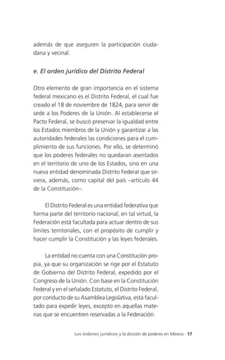 además de que aseguren la participación ciuda-
dana y vecinal.


e. El orden jurídico del Distrito Federal

Otro elemento de gran importancia en el sistema
federal mexicano es el Distrito Federal, el cual fue
creado el 18 de noviembre de 1824, para servir de
sede a los Poderes de la Unión. Al establecerse el
Pacto Federal, se buscó preservar la igualdad entre
los Estados miembros de la Unión y garantizar a las
autoridades federales las condiciones para el cum-
plimiento de sus funciones. Por ello, se determinó
que los poderes federales no quedaran asentados
en el territorio de uno de los Estados, sino en una
nueva entidad denominada Distrito Federal que sir-
viera, además, como capital del país –artículo 44
de la Constitución–.

     El Distrito Federal es una entidad federativa que
forma parte del territorio nacional; en tal virtud, la
Federación está facultada para actuar dentro de sus
límites territoriales, con el propósito de cumplir y
hacer cumplir la Constitución y las leyes federales.

      La entidad no cuenta con una Constitución pro-
pia, ya que su organización se rige por el Estatuto
de Gobierno del Distrito Federal, expedido por el
Congreso de la Unión. Con base en la Constitución
Federal y en el señalado Estatuto, el Distrito Federal,
por conducto de su Asamblea Legislativa, está facul-
tado para expedir leyes, excepto en aquellas mate-
rias que se encuentren reservadas a la Federación.


                  Los órdenes jurídicos y la división de poderes en México . 17
 