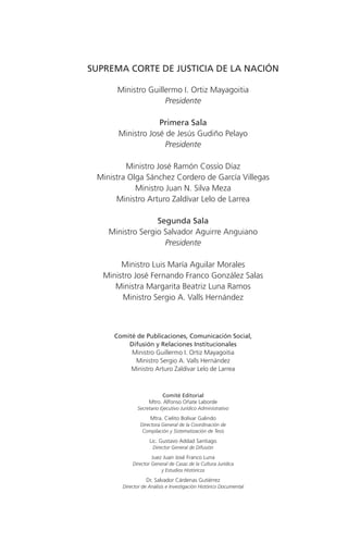 SUPREMA CORTE DE JUSTICIA DE LA NACIÓN

       Ministro Guillermo I. Ortiz Mayagoitia
                     Presidente

                   Primera Sala
       Ministro José de Jesús Gudiño Pelayo
                     Presidente

         Ministro José Ramón Cossío Díaz
 Ministra Olga Sánchez Cordero de García Villegas
            Ministro Juan N. Silva Meza
      Ministro Arturo Zaldívar Lelo de Larrea

                  Segunda Sala
    Ministro Sergio Salvador Aguirre Anguiano
                    Presidente

        Ministro Luis María Aguilar Morales
   Ministro José Fernando Franco González Salas
      Ministra Margarita Beatriz Luna Ramos
        Ministro Sergio A. Valls Hernández



      Comité de Publicaciones, Comunicación Social,
          Difusión y Relaciones Institucionales
           Ministro Guillermo I. Ortiz Mayagoitia
            Ministro Sergio A. Valls Hernández
           Ministro Arturo Zaldívar Lelo de Larrea



                         Comité Editorial
                    Mtro. Alfonso Oñate Laborde
               Secretario Ejecutivo Jurídico Administrativo

                     Mtra. Cielito Bolívar Galindo
                Directora General de la Coordinación de
                 Compilación y Sistematización de Tesis
                    Lic. Gustavo Addad Santiago
                      Director General de Difusión

                     Juez Juan José Franco Luna
            Director General de Casas de la Cultura Jurídica
                         y Estudios Históricos
                   Dr. Salvador Cárdenas Gutiérrez
        Director de Análisis e Investigación Histórico Documental
 