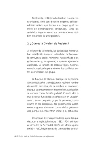 Finalmente, el Distrito Federal no cuenta con
                 Municipios, sino con dieciséis órganos político-
                 administrativos que tienen a su cargo igual nú-
                 mero de demarcaciones territoriales. Tanto los
                 señalados órganos como sus demarcaciones reci-
                 ben el nombre de Delegaciones.


                 2. ¿Qué es la División de Poderes?

                 A lo largo de la historia, las sociedades humanas
                 han establecido leyes con la finalidad de favorecer
                 la convivencia social. Asimismo, han confiado a los
                 gobernantes y, en general, a quienes ejercen la
                 autoridad, la función de elaborar leyes, hacerlas
                 cumplir y aplicarlas para resolver los conflictos en-
                 tre los miembros del grupo.

                      La función de elaborar las leyes se denomina
                 función legislativa; la de ejecutarlas recibe el nombre
                 de función ejecutiva y la de resolver las controver-
                 sias que se presenten con motivo de esa aplicación
                 se conoce como función judicial. Cuando dos o
                 más de estas funciones se concentran en una per-
                 sona o en un pequeño grupo de personas, como
                 ocurre en las dictaduras, los gobernantes suelen
                 cometer graves abusos en contra de los goberna-
                 dos, porque no encuentran límites a su actuación.

                      De ahí que diversos pensadores, entre los que
                 destacan el inglés John Locke (1632-1704) y el fran-
                 cés Charles de Secondat, Barón de Montesquieu
                 (1689-1755), hayan señalado la necesidad de divi-


18 . El Poder Judicial de la Federación para jóvenes
 