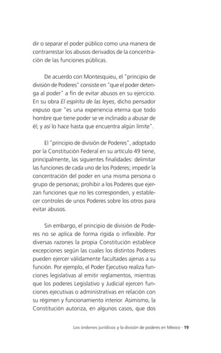 dir o separar el poder público como una manera de
contrarrestar los abusos derivados de la concentra-
ción de las funciones públicas.

      De acuerdo con Montesquieu, el "principio de
división de Poderes" consiste en "que el poder deten-
ga al poder" a fin de evitar abusos en su ejercicio.
En su obra El espíritu de las leyes, dicho pensador
expuso que "es una experiencia eterna que todo
hombre que tiene poder se ve inclinado a abusar de
él; y así lo hace hasta que encuentra algún límite".

      El "principio de división de Poderes", adoptado
por la Constitución Federal en su artículo 49 tiene,
principalmente, las siguientes finalidades: delimitar
las funciones de cada uno de los Poderes; impedir la
concentración del poder en una misma persona o
grupo de personas; prohibir a los Poderes que ejer-
zan funciones que no les corresponden, y estable-
cer controles de unos Poderes sobre los otros para
evitar abusos.

     Sin embargo, el principio de división de Pode-
res no se aplica de forma rígida o inflexible. Por
diversas razones la propia Constitución establece
excepciones según las cuales los distintos Poderes
pueden ejercer válidamente facultades ajenas a su
función. Por ejemplo, el Poder Ejecutivo realiza fun-
ciones legislativas al emitir reglamentos, mientras
que los poderes Legislativo y Judicial ejercen fun-
ciones ejecutivas o administrativas en relación con
su régimen y funcionamiento interior. Asimismo, la
Constitución autoriza, en algunos casos, que dos


                 Los órdenes jurídicos y la división de poderes en México . 19
 