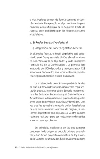 o más Poderes actúen de forma conjunta o com-
                 plementaria. Un ejemplo es el procedimiento para
                 nombrar a los Ministros de la Suprema Corte de
                 Justicia, en el cual participan los Poderes Ejecutivo
                 y Legislativo.


                 a. El Poder Legislativo Federal

                     i) Integración del Poder Legislativo Federal

                 En el ámbito federal, el Poder Legislativo está depo-
                 sitado en el Congreso de la Unión, el cual funciona
                 en dos cámaras: la de Diputados y la de Senadores
                 –artículo 50 de la Constitución–. La primera está
                 integrada por 500 diputados y la segunda por 128
                 senadores. Todos ellos son representantes popula-
                 res elegidos mediante el voto ciudadano.

                       La existencia de dos cámaras partió de la idea
                 de que la Cámara de Diputados tuviera la represen-
                 tación popular, mientras que el Senado representa-
                 ría a las Entidades Federativas y al Distrito Federal.
                 Actualmente, además tiene el propósito de que las
                 leyes sean doblemente discutidas y revisadas. Una
                 vez que las aprueba la mayoría de los legisladores
                 de una de las cámaras –cámara de origen–, las re-
                 formas legislativas son enviadas a la otra cámara
                 –cámara revisora– para ser nuevamente discutidas
                 y, en su caso, aprobadas.

                      En principio, cualquiera de las dos cámaras
                 puede ser la de origen; es decir, la primera en anali-
                 zar y discutir un proyecto o iniciativa de ley. Cuan-
                 do la Cámara de Diputados funciona como cámara


20 . El Poder Judicial de la Federación para jóvenes
 