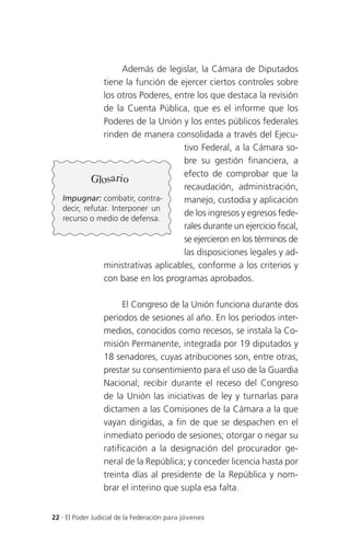 Además de legislar, la Cámara de Diputados
                tiene la función de ejercer ciertos controles sobre
                los otros Poderes, entre los que destaca la revisión
                de la Cuenta Pública, que es el informe que los
                Poderes de la Unión y los entes públicos federales
                rinden de manera consolidada a través del Ejecu-
                                      tivo Federal, a la Cámara so-
                                      bre su gestión financiera, a
                                      efecto de comprobar que la
            Glosario
                                      recaudación, administración,
   Impugnar: combatir, contra-        manejo, custodia y aplicación
   decir, refutar. Interponer un
                                      de los ingresos y egresos fede-
   recurso o medio de defensa.
                                      rales durante un ejercicio fiscal,
                                      se ejercieron en los términos de
                                      las disposiciones legales y ad-
                ministrativas aplicables, conforme a los criterios y
                con base en los programas aprobados.

                       El Congreso de la Unión funciona durante dos
                 periodos de sesiones al año. En los periodos inter-
                 medios, conocidos como recesos, se instala la Co-
                 misión Permanente, integrada por 19 diputados y
                 18 senadores, cuyas atribuciones son, entre otras,
                 prestar su consentimiento para el uso de la Guardia
                 Nacional; recibir durante el receso del Congreso
                 de la Unión las iniciativas de ley y turnarlas para
                 dictamen a las Comisiones de la Cámara a la que
                 vayan dirigidas, a fin de que se despachen en el
                 inmediato periodo de sesiones; otorgar o negar su
                 ratificación a la designación del procurador ge-
                 neral de la República; y conceder licencia hasta por
                 treinta días al presidente de la República y nom-
                 brar el interino que supla esa falta.


22 . El Poder Judicial de la Federación para jóvenes
 