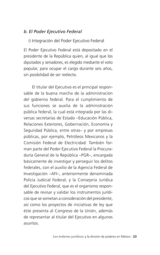 b. El Poder Ejecutivo Federal

  i) Integración del Poder Ejecutivo Federal

El Poder Ejecutivo Federal está depositado en el
presidente de la República quien, al igual que los
diputados y senadores, es elegido mediante el voto
popular, para ocupar el cargo durante seis años,
sin posibilidad de ser reelecto.

     El titular del Ejecutivo es el principal respon-
sable de la buena marcha de la administración
del gobierno federal. Para el cumplimiento de
sus funciones se auxilia de la administración
pública federal, la cual está integrada por las di-
versas secretarías de Estado –Educación Pública,
Relaciones Exteriores, Gobernación, Economía y
Seguridad Pública, entre otras– y por empresas
públicas, por ejemplo, Petróleos Mexicanos y la
Comisión Federal de Electricidad. También for-
man parte del Poder Ejecutivo Federal la Procura-
duría General de la República –PGR–, encargada
básicamente de investigar y perseguir los delitos
federales, con el auxilio de la Agencia Federal de
Investigación –AFI–, anteriormente denominada
Policía Judicial Federal; y la Consejería Jurídica
del Ejecutivo Federal, que es el organismo respon-
sable de revisar y validar los instrumentos jurídi-
cos que se sometan a consideración del presidente,
así como los proyectos de iniciativas de ley que
éste presenta al Congreso de la Unión, además
de representar al titular del Ejecutivo en algunos
asuntos.


                 Los órdenes jurídicos y la división de poderes en México . 23
 