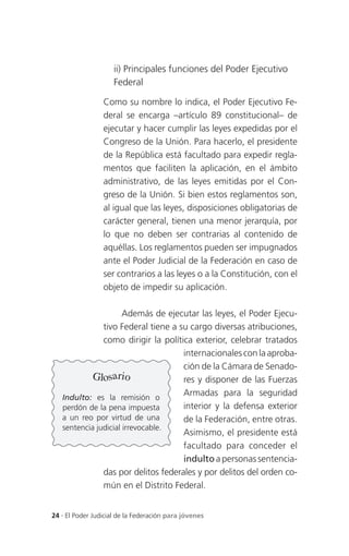 ii) Principales funciones del Poder Ejecutivo
                     Federal

                 Como su nombre lo indica, el Poder Ejecutivo Fe-
                 deral se encarga –artículo 89 constitucional– de
                 ejecutar y hacer cumplir las leyes expedidas por el
                 Congreso de la Unión. Para hacerlo, el presidente
                 de la República está facultado para expedir regla-
                 mentos que faciliten la aplicación, en el ámbito
                 administrativo, de las leyes emitidas por el Con-
                 greso de la Unión. Si bien estos reglamentos son,
                 al igual que las leyes, disposiciones obligatorias de
                 carácter general, tienen una menor jerarquía, por
                 lo que no deben ser contrarias al contenido de
                 aquéllas. Los reglamentos pueden ser impugnados
                 ante el Poder Judicial de la Federación en caso de
                 ser contrarios a las leyes o a la Constitución, con el
                 objeto de impedir su aplicación.

                      Además de ejecutar las leyes, el Poder Ejecu-
               tivo Federal tiene a su cargo diversas atribuciones,
               como dirigir la política exterior, celebrar tratados
                                     internacionales con la aproba-
                                     ción de la Cámara de Senado-
           Glosario                  res y disponer de las Fuerzas
   Indulto: es la remisión o
                                     Armadas para la seguridad
   perdón de la pena impuesta        interior y la defensa exterior
   a un reo por virtud de una        de la Federación, entre otras.
   sentencia judicial irrevocable.
                                     Asimismo, el presidente está
                                     facultado para conceder el
                                     indulto a personas sentencia-
               das por delitos federales y por delitos del orden co-
               mún en el Distrito Federal.


24 . El Poder Judicial de la Federación para jóvenes
 