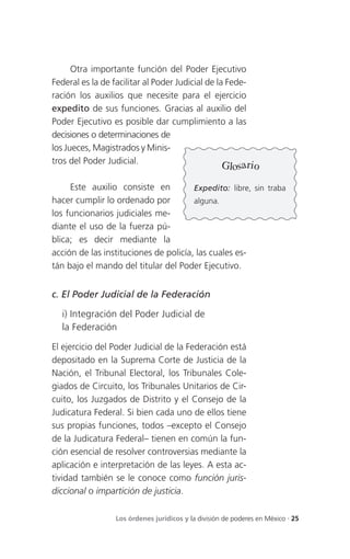 Otra importante función del Poder Ejecutivo
Federal es la de facilitar al Poder Judicial de la Fede-
ración los auxilios que necesite para el ejercicio
expedito de sus funciones. Gracias al auxilio del
Poder Ejecutivo es posible dar cumplimiento a las
decisiones o determinaciones de
los Jueces, Magistrados y Minis-
tros del Poder Judicial.                                 r
                                                     Glosa io
     Este auxilio consiste en          Expedito: libre, sin traba
hacer cumplir lo ordenado por          alguna.
los funcionarios judiciales me-
diante el uso de la fuerza pú-
blica; es decir mediante la
acción de las instituciones de policía, las cuales es-
tán bajo el mando del titular del Poder Ejecutivo.


c. El Poder Judicial de la Federación

   i) Integración del Poder Judicial de
   la Federación

El ejercicio del Poder Judicial de la Federación está
depositado en la Suprema Corte de Justicia de la
Nación, el Tribunal Electoral, los Tribunales Cole-
giados de Circuito, los Tribunales Unitarios de Cir-
cuito, los Juzgados de Distrito y el Consejo de la
Judicatura Federal. Si bien cada uno de ellos tiene
sus propias funciones, todos –excepto el Consejo
de la Judicatura Federal– tienen en común la fun-
ción esencial de resolver controversias mediante la
aplicación e interpretación de las leyes. A esta ac-
tividad también se le conoce como función juris-
diccional o impartición de justicia.

                  Los órdenes jurídicos y la división de poderes en México . 25
 
