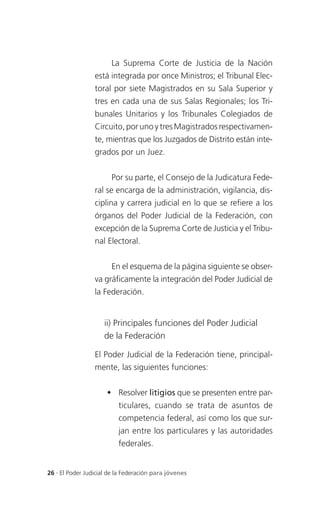 La Suprema Corte de Justicia de la Nación
                 está integrada por once Ministros; el Tribunal Elec-
                 toral por siete Magistrados en su Sala Superior y
                 tres en cada una de sus Salas Regionales; los Tri-
                 bunales Unitarios y los Tribunales Colegiados de
                 Circuito, por uno y tres Magistrados respectivamen-
                 te, mientras que los Juzgados de Distrito están inte-
                 grados por un Juez.


                       Por su parte, el Consejo de la Judicatura Fede-
                 ral se encarga de la administración, vigilancia, dis-
                 ciplina y carrera judicial en lo que se refiere a los
                 órganos del Poder Judicial de la Federación, con
                 excepción de la Suprema Corte de Justicia y el Tribu-
                 nal Electoral.


                       En el esquema de la página siguiente se obser-
                 va gráficamente la integración del Poder Judicial de
                 la Federación.


                     ii) Principales funciones del Poder Judicial
                     de la Federación

                 El Poder Judicial de la Federación tiene, principal-
                 mente, las siguientes funciones:


                       Resolver litigios que se presenten entre par-
                          ticulares, cuando se trata de asuntos de
                          competencia federal, así como los que sur-
                          jan entre los particulares y las autoridades
                          federales.


26 . El Poder Judicial de la Federación para jóvenes
 