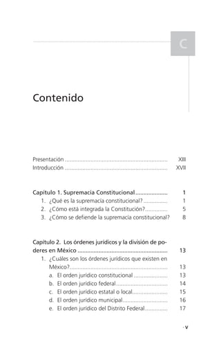 C


Contenido




Presentación ................................................................    XIII
Introducción ................................................................   XVII



Capítulo 1. Supremacía Constitucional ....................                         1
  1. ¿Qué es la supremacía constitucional? ...............                         1
  2. ¿Cómo está integrada la Constitución?..............                           5
  3. ¿Cómo se defiende la supremacía constitucional?                               8



Capítulo 2. Los órdenes jurídicos y la división de po-
deres en México ........................................................         13
   1. ¿Cuáles son los órdenes jurídicos que existen en
      México?.............................................................       13
      a. El orden jurídico constitucional .....................                  13
      b. El orden jurídico federal ................................              14
      c. El orden jurídico estatal o local......................                 15
      d. El orden jurídico municipal ............................                16
      e. El orden jurídico del Distrito Federal ..............                   17


                                                                                   .V
 