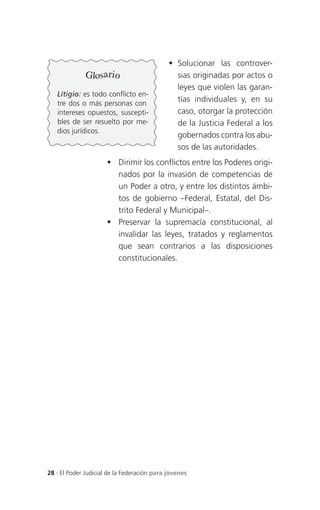  Solucionar las controver-
              Glosario                         sias originadas por actos o
                                               leyes que violen las garan-
   Litigio: es todo conflicto en-
   tre dos o más personas con
                                               tías individuales y, en su
   intereses opuestos, suscepti-               caso, otorgar la protección
   bles de ser resuelto por me-                de la Justicia Federal a los
   dios jurídicos.
                                               gobernados contra los abu-
                                               sos de las autoridades.
                       Dirimir los conflictos entre los Poderes origi-
                        nados por la invasión de competencias de
                        un Poder a otro, y entre los distintos ámbi-
                        tos de gobierno –Federal, Estatal, del Dis-
                        trito Federal y Municipal–.
                       Preservar la supremacía constitucional, al
                        invalidar las leyes, tratados y reglamentos
                        que sean contrarios a las disposiciones
                        constitucionales.




28 . El Poder Judicial de la Federación para jóvenes
 