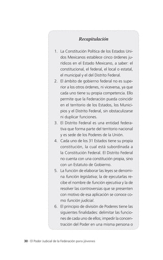 Recapitulación

                      1. La Constitución Política de los Estados Uni-
                         dos Mexicanos establece cinco órdenes ju-
                         rídicos en el Estado Mexicano, a saber: el
                         constitucional, el federal, el local o estatal,
                         el municipal y el del Distrito Federal.
                      2. El ámbito de gobierno federal no es supe-
                         rior a los otros órdenes, ni viceversa, ya que
                         cada uno tiene su propia competencia. Ello
                         permite que la Federación pueda coincidir
                         en el territorio de los Estados, los Munici-
                         pios y el Distrito Federal, sin obstaculizarse
                         ni duplicar funciones.
                      3. El Distrito Federal es una entidad federa-
                         tiva que forma parte del territorio nacional
                         y es sede de los Poderes de la Unión.
                      4. Cada uno de los 31 Estados tiene su propia
                         constitución, la cual está subordinada a
                         la Constitución Federal. El Distrito Federal
                         no cuenta con una constitución propia, sino
                         con un Estatuto de Gobierno.
                      5. La función de elaborar las leyes se denomi-
                         na función legislativa; la de ejecutarlas re-
                         cibe el nombre de función ejecutiva y la de
                         resolver las controversias que se presenten
                         con motivo de esa aplicación se conoce co-
                         mo función judicial.
                      6. El principio de división de Poderes tiene las
                         siguientes finalidades: delimitar las funcio-
                         nes de cada uno de ellos; impedir la concen-
                         tración del Poder en una misma persona o



30 . El Poder Judicial de la Federación para jóvenes
 