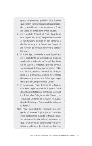 grupo de personas; prohibir a los Poderes
   que ejerzan funciones que no les correspon-
   den, y establecer controles de unos Pode-
   res sobre los otros para evitar abusos.
7. En el ámbito federal, el Poder Legislativo
   está depositado en el Congreso de la Unión,
   el cual funciona dividido en dos cámaras: la
   de Diputados y la de Senadores. Su princi-
   pal función es aprobar, reformar y derogar
   las leyes.
8. El Poder Ejecutivo Federal está depositado
   en el presidente de la República, quien se
   auxilia de la administración pública fede-
   ral, la cual está integrada por las diversas
   secretarías de Estado, por empresas públi-
   cas, la Procuraduría General de la Repú-
   blica y la Consejería Jurídica. Se encarga
   de ejecutar y hacer cumplir las leyes expe-
   didas por el Congreso de la Unión.
9. El ejercicio del Poder Judicial de la Federa-
   ción está depositado en la Suprema Corte
   de Justicia de la Nación, el Tribunal Electoral,
   los Tribunales Colegiados de Circuito, los
   Tribunales Unitarios de Circuito, los Juzga-
   dos de Distrito y el Consejo de la Judicatu-
   ra Federal.
10. El Poder Judicial de la Federación se encar-
   ga de: a) resolver litigios que se presenten
   entre particulares, cuando se trata de asun-
   tos de competencia federal, así como los
   que surjan entre los particulares y las auto-
   ridades federales; b) solucionar las con-



              Los órdenes jurídicos y la división de poderes en México . 31
 