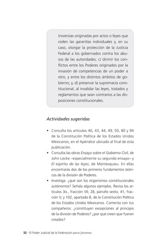troversias originadas por actos o leyes que
                          violen las garantías individuales y, en su
                          caso, otorgar la protección de la Justicia
                          Federal a los gobernados contra los abu-
                          sos de las autoridades; c) dirimir los con-
                          flictos entre los Poderes originados por la
                          invasión de competencias de un poder a
                          otro, y entre los distintos ámbitos de go-
                          bierno; y, d) preservar la supremacía cons-
                          titucional, al invalidar las leyes, tratados y
                          reglamentos que sean contrarios a las dis-
                          posiciones constitucionales.



                 Actividades sugeridas

                  Consulta los artículos 40, 43, 44, 49, 50, 80 y 94
                   de la Constitución Política de los Estados Unidos
                   Mexicanos, en el Apéndice ubicado al final de esta
                   publicación.
                  Consulta las obras Ensayo sobre el Gobierno Civil, de
                   John Locke –especialmente su segundo ensayo– y
                   El espíritu de las leyes, de Montesquieu. En ellas
                   encontrarás dos de los primeros fundamentos teóri-
                   cos de la división de Poderes.
                  Investiga: ¿qué son los organismos constitucionales
                   autónomos? Señala algunos ejemplos. Revisa los ar-
                   tículos 3o., fracción VII; 28, párrafo sexto; 41, frac-
                   ción V; y 102, apartado B, de la Constitución Política
                   de los Estados Unidos Mexicanos. Comenta con tus
                   compañeros: ¿constituyen excepciones al principio
                   de la división de Poderes? ¿por qué creen que fueron
                   creados?


32 . El Poder Judicial de la Federación para jóvenes
 