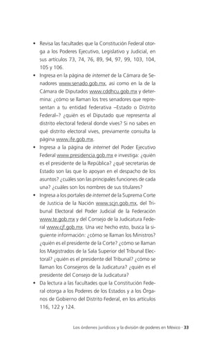  Revisa las facultades que la Constitución Federal otor-
   ga a los Poderes Ejecutivo, Legislativo y Judicial, en
   sus artículos 73, 74, 76, 89, 94, 97, 99, 103, 104,
   105 y 106.
 Ingresa en la página de internet de la Cámara de Se-
   nadores www.senado.gob.mx, así como en la de la
   Cámara de Diputados www.cddhcu.gob.mx y deter-
   mina: ¿cómo se llaman los tres senadores que repre-
   sentan a tu entidad federativa –Estado o Distrito
   Federal–? ¿quién es el Diputado que representa al
   distrito electoral federal donde vives? Si no sabes en
   qué distrito electoral vives, previamente consulta la
   página www.ife.gob.mx.
 Ingresa a la página de internet del Poder Ejecutivo
   Federal www.presidencia.gob.mx e investiga: ¿quién
   es el presidente de la República? ¿qué secretarías de
   Estado son las que lo apoyan en el despacho de los
   asuntos? ¿cuáles son las principales funciones de cada
   una? ¿cuáles son los nombres de sus titulares?
 Ingresa a los portales de internet de la Suprema Corte
   de Justicia de la Nación www.scjn.gob.mx, del Tri-
   bunal Electoral del Poder Judicial de la Federación
   www.te.gob.mx y del Consejo de la Judicatura Fede-
   ral www.cjf.gob.mx. Una vez hecho esto, busca la si-
   guiente información: ¿cómo se llaman los Ministros?
   ¿quién es el presidente de la Corte? ¿cómo se llaman
   los Magistrados de la Sala Superior del Tribunal Elec-
   toral? ¿quién es el presidente del Tribunal? ¿cómo se
   llaman los Consejeros de la Judicatura? ¿quién es el
   presidente del Consejo de la Judicatura?
 Da lectura a las facultades que la Constitución Fede-
   ral otorga a los Poderes de los Estados y a los Órga-
   nos de Gobierno del Distrito Federal, en los artículos
   116, 122 y 124.


                  Los órdenes jurídicos y la división de poderes en México . 33
 