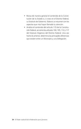  Revisa de manera general el contenido de la Consti-
                   tución de tu Estado o, si vives en el Distrito Federal,
                   su Estatuto de Gobierno. Elabora un resumen con los
                   aspectos que más hayan llamado tu atención.
                  Analiza el contenido del artículo 115 de la Constitu-
                   ción Federal, así como los artículos 104, 105, 112 y 117
                   del Estatuto Orgánico del Distrito Federal. Una vez
                   hecho lo anterior, determina las principales diferencias
                   que existen entre un Municipio y una Delegación.




34 . El Poder Judicial de la Federación para jóvenes
 