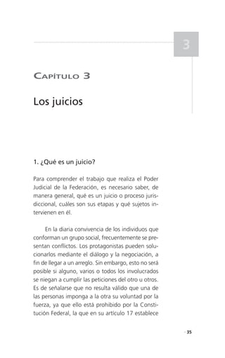 3

CaPítulo 3

Los juicios




1. ¿Qué es un juicio?

Para comprender el trabajo que realiza el Poder
Judicial de la Federación, es necesario saber, de
manera general, qué es un juicio o proceso juris-
diccional, cuáles son sus etapas y qué sujetos in-
tervienen en él.

     En la diaria convivencia de los individuos que
conforman un grupo social, frecuentemente se pre-
sentan conflictos. Los protagonistas pueden solu-
cionarlos mediante el diálogo y la negociación, a
fin de llegar a un arreglo. Sin embargo, esto no será
posible si alguno, varios o todos los involucrados
se niegan a cumplir las peticiones del otro u otros.
Es de señalarse que no resulta válido que una de
las personas imponga a la otra su voluntad por la
fuerza, ya que ello está prohibido por la Consti-
tución Federal, la que en su artículo 17 establece

                                                        . 35
 