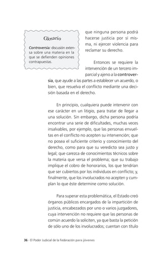 que ninguna persona podrá
              Glosario                       hacerse justicia por sí mis-
                                             ma, ni ejercer violencia para
   Controversia: discusión exten-
   sa sobre una materia en la
                                             reclamar su derecho.
   que se defienden opiniones
   contrapuestas.                            Entonces se requiere la
                                       intervención de un tercero im-
                                       parcial y ajeno a la controver-
                 sia, que ayude a las partes a establecer un acuerdo, o
                 bien, que resuelva el conflicto mediante una deci-
                 sión basada en el derecho.

                      En principio, cualquiera puede intervenir con
                 ese carácter en un litigio, para tratar de llegar a
                 una solución. Sin embargo, dicha persona podría
                 encontrar una serie de dificultades, muchas veces
                 insalvables, por ejemplo, que las personas envuel-
                 tas en el conflicto no acepten su intervención; que
                 no posea el suficiente criterio y conocimiento del
                 derecho, como para que su veredicto sea justo y
                 legal; que carezca de conocimientos técnicos sobre
                 la materia que versa el problema; que su trabajo
                 implique el cobro de honorarios, los que tendrían
                 que ser cubiertos por los individuos en conflicto; y,
                 finalmente, que los involucrados no acepten y cum-
                 plan lo que éste determine como solución.

                       Para superar esta problemática, el Estado creó
                 órganos públicos encargados de la impartición de
                 justicia, encabezados por uno o varios juzgadores,
                 cuya intervención no requiere que las personas de
                 común acuerdo la soliciten, ya que basta la petición
                 de sólo uno de los involucrados; cuentan con título


36 . El Poder Judicial de la Federación para jóvenes
 