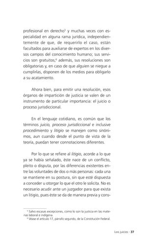 profesional en derecho5 y muchas veces con es-
pecialidad en alguna rama jurídica, independien-
temente de que, de requerirlo el caso, están
facultados para auxiliarse de expertos en los diver-
sos campos del conocimiento humano; sus servi-
cios son gratuitos;6 además, sus resoluciones son
obligatorias y, en caso de que alguien se niegue a
cumplirlas, disponen de los medios para obligarlo
a su acatamiento.

     Ahora bien, para emitir una resolución, esos
órganos de impartición de justicia se valen de un
instrumento de particular importancia: el juicio o
proceso jurisdiccional.

     En el lenguaje cotidiano, es común que los
términos juicio, proceso jurisdiccional e inclusive
procedimiento y litigio se manejen como sinóni-
mos, aun cuando desde el punto de vista de la
teoría, puedan tener connotaciones diferentes.

      Por lo que se refiere al litigio, acorde a lo que
ya se había señalado, éste nace de un conflicto,
pleito o disputa, por las diferencias existentes en-
tre las voluntades de dos o más personas: cada una
se mantiene en su postura, sin que esté dispuesta
a conceder u otorgar lo que el otro le solicita. No es
necesario acudir ante un juzgador para que exista
un litigio, pues éste se da de manera previa y cons-


   5
     Salvo escasas excepciones, como lo son la justicia en las mate-
rias laboral e indígena.
   6
     Véase el artículo 17, párrafo segundo, de la Constitución Federal.



                                                                          Los juicios . 37
 