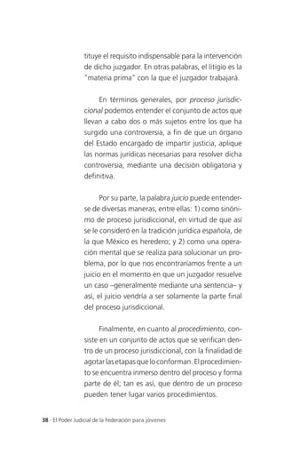 tituye el requisito indispensable para la intervención
                 de dicho juzgador. En otras palabras, el litigio es la
                 "materia prima" con la que el juzgador trabajará.

                      En términos generales, por proceso jurisdic-
                 cional podemos entender el conjunto de actos que
                 llevan a cabo dos o más sujetos entre los que ha
                 surgido una controversia, a fin de que un órgano
                 del Estado encargado de impartir justicia, aplique
                 las normas jurídicas necesarias para resolver dicha
                 controversia, mediante una decisión obligatoria y
                 definitiva.

                       Por su parte, la palabra juicio puede entender-
                 se de diversas maneras, entre ellas: 1) como sinóni-
                 mo de proceso jurisdiccional, en virtud de que así
                 se le consideró en la tradición jurídica española, de
                 la que México es heredero; y 2) como una opera-
                 ción mental que se realiza para solucionar un pro-
                 blema, por lo que nos encontraríamos frente a un
                 juicio en el momento en que un juzgador resuelve
                 un caso –generalmente mediante una sentencia– y
                 así, el juicio vendría a ser solamente la parte final
                 del proceso jurisdiccional.

                       Finalmente, en cuanto al procedimiento, con-
                 siste en un conjunto de actos que se verifican den-
                 tro de un proceso jurisdiccional, con la finalidad de
                 agotar las etapas que lo conforman. El procedimien-
                 to se encuentra inmerso dentro del proceso y forma
                 parte de él; tan es así, que dentro de un proceso
                 pueden tener lugar varios procedimientos.


38 . El Poder Judicial de la Federación para jóvenes
 