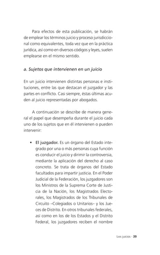 Para efectos de esta publicación, se habrán
de emplear los términos juicio y proceso jurisdiccio-
nal como equivalentes, toda vez que en la práctica
jurídica, así como en diversos códigos y leyes, suelen
emplearse en el mismo sentido.


a. Sujetos que intervienen en un juicio

En un juicio intervienen distintas personas e insti-
tuciones, entre las que destacan el juzgador y las
partes en conflicto. Casi siempre, éstas últimas acu-
den al juicio representadas por abogados.

      A continuación se describe de manera gene-
ral el papel que desempeña durante el juicio cada
uno de los sujetos que en él intervienen o pueden
intervenir:

    El juzgador. Es un órgano del Estado inte-
     grado por una o más personas cuya función
     es conducir el juicio y dirimir la controversia,
     mediante la aplicación del derecho al caso
     concreto. Se trata de órganos del Estado
     facultados para impartir justicia. En el Poder
     Judicial de la Federación, los juzgadores son
     los Ministros de la Suprema Corte de Justi-
     cia de la Nación, los Magistrados Electo-
     rales, los Magistrados de los Tribunales de
     Circuito –Colegiados o Unitarios– y los Jue-
     ces de Distrito. En otros tribunales federales,
     así como en los de los Estados y el Distrito
     Federal, los juzgadores reciben el nombre


                                                         Los juicios . 39
 