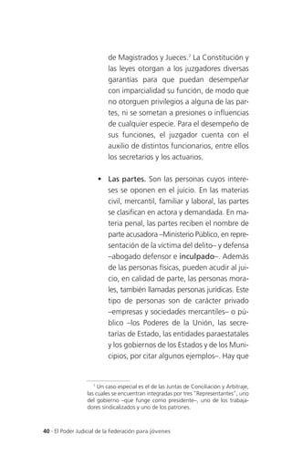 de Magistrados y Jueces.7 La Constitución y
                          las leyes otorgan a los juzgadores diversas
                          garantías para que puedan desempeñar
                          con imparcialidad su función, de modo que
                          no otorguen privilegios a alguna de las par-
                          tes, ni se sometan a presiones o influencias
                          de cualquier especie. Para el desempeño de
                          sus funciones, el juzgador cuenta con el
                          auxilio de distintos funcionarios, entre ellos
                          los secretarios y los actuarios.

                       Las partes. Son las personas cuyos intere-
                        ses se oponen en el juicio. En las materias
                        civil, mercantil, familiar y laboral, las partes
                        se clasifican en actora y demandada. En ma-
                        teria penal, las partes reciben el nombre de
                        parte acusadora –Ministerio Público, en repre-
                        sentación de la víctima del delito– y defensa
                        –abogado defensor e inculpado–. Además
                        de las personas físicas, pueden acudir al jui-
                        cio, en calidad de parte, las personas mora-
                        les, también llamadas personas jurídicas. Este
                        tipo de personas son de carácter privado
                        –empresas y sociedades mercantiles– o pú-
                        blico –los Poderes de la Unión, las secre-
                        tarías de Estado, las entidades paraestatales
                        y los gobiernos de los Estados y de los Muni-
                        cipios, por citar algunos ejemplos–. Hay que


                    7
                      Un caso especial es el de las Juntas de Conciliación y Arbitraje,
                 las cuales se encuentran integradas por tres "Representantes", uno
                 del gobierno –que funge como presidente–, uno de los trabaja-
                 dores sindicalizados y uno de los patrones.



40 . El Poder Judicial de la Federación para jóvenes
 