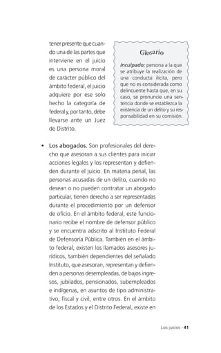 tener presente que cuan-
   do una de las partes que                Glosario
   interviene en el juicio
                                 Inculpado: persona a la que
   es una persona moral          se atribuye la realización de
   de carácter público del       una conducta ilícita, pero
   ámbito federal, el juicio     que no es considerada como
                                 delincuente hasta que, en su
   adquiere por ese solo         caso, se pronuncie una sen-
   hecho la categoría de         tencia donde se establezca la
   federal y, por tanto, debe    existencia de un delito y su res-
                                 ponsabilidad en su comisión.
   llevarse ante un Juez
   de Distrito.

 Los abogados. Son profesionales del dere-
  cho que asesoran a sus clientes para iniciar
  acciones legales y los representan y defien-
  den durante el juicio. En materia penal, las
  personas acusadas de un delito, cuando no
  desean o no pueden contratar un abogado
  particular, tienen derecho a ser representadas
  durante el procedimiento por un defensor
  de oficio. En el ámbito federal, este funcio-
  nario recibe el nombre de defensor público
  y se encuentra adscrito al Instituto Federal
  de Defensoría Pública. También en el ámbi-
  to federal, existen los llamados asesores ju-
  rídicos, también dependientes del señalado
  Instituto, que asesoran, representan y defien-
  den a personas desempleadas, de bajos ingre-
  sos, jubilados, pensionados, subempleados
  e indígenas, en asuntos de tipo administra-
  tivo, fiscal y civil, entre otros. En el ámbito
  de los Estados y el Distrito Federal, existe en


                                                      Los juicios . 41
 