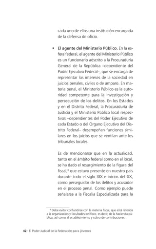cada uno de ellos una institución encargada
                          de la defensa de oficio.

                       El agente del Ministerio Público. En la es-
                        fera federal, el agente del Ministerio Público
                        es un funcionario adscrito a la Procuraduría
                        General de la República –dependiente del
                        Poder Ejecutivo Federal–, que se encarga de
                        representar los intereses de la sociedad en
                        juicios penales, civiles o de amparo. En ma-
                        teria penal, el Ministerio Público es la auto-
                        ridad competente para la investigación y
                        persecución de los delitos. En los Estados
                        y en el Distrito Federal, la Procuraduría de
                        Justicia y el Ministerio Público local respec-
                        tivos –dependientes del Poder Ejecutivo de
                        cada Estado o del Órgano Ejecutivo del Dis-
                        trito Federal– desempeñan funciones simi-
                        lares en los juicios que se ventilan ante los
                        tribunales locales.

                          Es de mencionarse que en la actualidad,
                          tanto en el ámbito federal como en el local,
                          se ha dado el resurgimiento de la figura del
                          fiscal,8 que estuvo presente en nuestro país
                          durante todo el siglo XIX e inicios del XX,
                          como perseguidor de los delitos y acusador
                          en el proceso penal. Como ejemplo puede
                          señalarse a la Fiscalía Especializada para la


                    8
                      Debe evitar confundirse con la materia fiscal, que está referida
                 a la organización y facultades del fisco, es decir, de la hacienda pú-
                 blica, así como al establecimiento y cobro de contribuciones.



42 . El Poder Judicial de la Federación para jóvenes
 