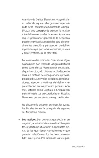 Atención de Delitos Electorales –cuyo titular
   es un fiscal– y que es el organismo especiali-
   zado de la Procuraduría General de la Repú-
   blica, al que corresponde atender lo relativo
   a los delitos electorales federales. Aunado a
   ello, el procurador general de la República
   puede crear fiscalías especiales para el cono-
   cimiento, atención y persecución de delitos
   específicos que por su trascendencia, interés
   y características, así lo ameriten.

   Por cuanto a las entidades federativas, algu-
   nas también han recreado la figura del fiscal
   como parte de sus Procuradurías de Justicia,
   al que han otorgado diversas facultades, entre
   ellas, en materia de averiguaciones previas,
   policía judicial, servicios periciales, consigna-
   ciones, atención a víctimas del delito y re-
   presentación en los procesos penales. Aún
   más, Estados como Coahuila o Chiapas han
   transformado sus procuradurías en Fiscalías
   Generales, por supuesto, a cargo de fiscales.

   No obstante lo anterior, en todos los casos,
   los fiscales tienen la categoría de agentes
   del Ministerio Público.

 Los testigos. Son personas que declaran en
  un juicio, a solicitud de una o de ambas par-
  tes, respecto de situaciones o conductas aje-
  nas de las que tienen conocimiento y que
  guardan relación con los hechos controver-
  tidos en el juicio. Por medio de los testigos,


                                                       Los juicios . 43
 