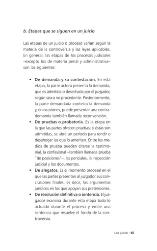 b. Etapas que se siguen en un juicio

Las etapas de un juicio o proceso varían según la
materia de la controversia y las leyes aplicables.
En general, las etapas de los procesos judiciales
–excepto los de materia penal y administrativa–
son las siguientes:

    De demanda y su contestación. En esta
     etapa, la parte actora presenta la demanda,
     que es admitida o desechada por el juzgador,
     según sea o no procedente. Posteriormente,
     la parte demandada contesta la demanda
     y, en ocasiones, puede presentar una contra-
     demanda también llamada reconvención.
    De pruebas o probatoria. Es la etapa en
     la que las partes ofrecen pruebas; si éstas son
     admitidas, se abre un período para rendir o
     desahogar las que lo ameriten. Entre los me-
     dios de prueba pueden citarse la testimo-
     nial, la confesional –también llamada prueba
     "de posiciones"–, las periciales, la inspección
     judicial y los documentos.
    De alegatos. Es el momento procesal en el
     que las partes presentan al juzgador sus con-
     clusiones finales, es decir, los argumentos
     jurídicos en los que apoyan sus pretensiones.
    De resolución definitiva o sentencia. El juz-
     gador examina durante esta etapa todo lo
     actuado durante el proceso y emite una
     sentencia que resuelve el fondo de la con-
     troversia.


                                                       Los juicios . 45
 