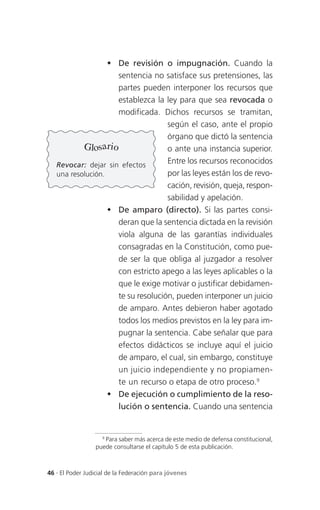  De revisión o impugnación. Cuando la
                     sentencia no satisface sus pretensiones, las
                     partes pueden interponer los recursos que
                     establezca la ley para que sea revocada o
                     modificada. Dichos recursos se tramitan,
                                    según el caso, ante el propio
                                    órgano que dictó la sentencia
           Glosario                 o ante una instancia superior.
   Revocar: dejar sin efectos
                                    Entre los recursos reconocidos
   una resolución.                  por las leyes están los de revo-
                                    cación, revisión, queja, respon-
                                    sabilidad y apelación.
                    De amparo (directo). Si las partes consi-
                     deran que la sentencia dictada en la revisión
                     viola alguna de las garantías individuales
                     consagradas en la Constitución, como pue-
                     de ser la que obliga al juzgador a resolver
                     con estricto apego a las leyes aplicables o la
                     que le exige motivar o justificar debidamen-
                     te su resolución, pueden interponer un juicio
                     de amparo. Antes debieron haber agotado
                     todos los medios previstos en la ley para im-
                     pugnar la sentencia. Cabe señalar que para
                     efectos didácticos se incluye aquí el juicio
                     de amparo, el cual, sin embargo, constituye
                     un juicio independiente y no propiamen-
                     te un recurso o etapa de otro proceso.9
                    De ejecución o cumplimiento de la reso-
                     lución o sentencia. Cuando una sentencia


                   9
                     Para saber más acerca de este medio de defensa constitucional,
                 puede consultarse el capítulo 5 de esta publicación.



46 . El Poder Judicial de la Federación para jóvenes
 