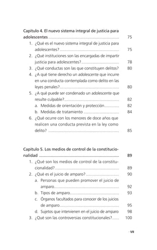 Capítulo 4. El nuevo sistema integral de justicia para
adolescentes ..............................................................        75
    1. ¿Qué es el nuevo sistema integral de justicia para
         adolescentes? ....................................................        75
    2. ¿Qué instituciones son las encargadas de impartir
         justicia para adolescentes? .................................             78
    3. ¿Qué conductas son las que constituyen delitos?                             80
    4. ¿A qué tiene derecho un adolescente que incurre
         en una conducta contemplada como delito en las
         leyes penales?....................................................        80
    5. ¿A qué puede ser condenado un adolescente que
         resulte culpable?................................................         82
         a. Medidas de orientación y protección.............                       82
         b. Medidas de tratamiento ...............................                 84
    6. ¿Qué ocurre con los menores de doce años que
         realicen una conducta prevista en la ley como
         delito? ..............................................................    85



Capítulo 5. Los medios de control de la constitucio-
nalidad ......................................................................     89
    1. ¿Qué son los medios de control de la constitu-
         cionalidad? ........................................................      89
    2. ¿Qué es el juicio de amparo? .............................                  90
         a. Personas que pueden promover el juicio de
              amparo.........................................................      92
         b. Tipos de amparo...........................................             93
         c. Órganos facultados para conocer de los juicios
              de amparo ....................................................       95
         d. Sujetos que intervienen en el juicio de amparo                         98
    3. ¿Qué son las controversias constitucionales? ......                        100


                                                                                   . VII
 