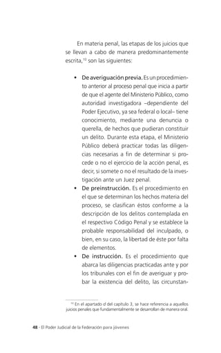 En materia penal, las etapas de los juicios que
                 se llevan a cabo de manera predominantemente
                 escrita,10 son las siguientes:

                       De averiguación previa. Es un procedimien-
                        to anterior al proceso penal que inicia a partir
                        de que el agente del Ministerio Público, como
                        autoridad investigadora –dependiente del
                        Poder Ejecutivo, ya sea federal o local– tiene
                        conocimiento, mediante una denuncia o
                        querella, de hechos que pudieran constituir
                        un delito. Durante esta etapa, el Ministerio
                        Público deberá practicar todas las diligen-
                        cias necesarias a fin de determinar si pro-
                        cede o no el ejercicio de la acción penal, es
                        decir, si somete o no el resultado de la inves-
                        tigación ante un Juez penal.
                       De preinstrucción. Es el procedimiento en
                        el que se determinan los hechos materia del
                        proceso, se clasifican éstos conforme a la
                        descripción de los delitos contemplada en
                        el respectivo Código Penal y se establece la
                        probable responsabilidad del inculpado, o
                        bien, en su caso, la libertad de éste por falta
                        de elementos.
                       De instrucción. Es el procedimiento que
                        abarca las diligencias practicadas ante y por
                        los tribunales con el fin de averiguar y pro-
                        bar la existencia del delito, las circunstan-


                    10
                       En el apartado d del capítulo 3, se hace referencia a aquellos
                 juicios penales que fundamentalmente se desarrollan de manera oral.



48 . El Poder Judicial de la Federación para jóvenes
 