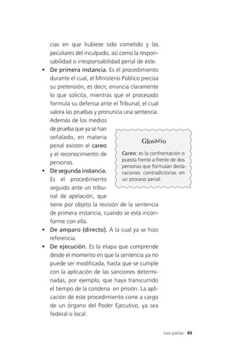 cias en que hubiese sido cometido y las
    peculiares del inculpado, así como la respon-
    sabilidad o irresponsabilidad penal de éste.
   De primera instancia. Es el procedimiento
    durante el cual, el Ministerio Público precisa
    su pretensión, es decir, enuncia claramente
    lo que solicita, mientras que el procesado
    formula su defensa ante el Tribunal, el cual
    valora las pruebas y pronuncia una sentencia.
    Además de los medios
    de prueba que ya se han
    señalado, en materia
                                            Glosario
    penal existen el careo
    y el reconocimiento de         Careo: es la confrontación o
                                   puesta frente a frente de dos
    personas.
                                   personas que formulan decla-
   De segunda instancia.          raciones contradictorias en
    Es el procedimiento            un proceso penal.
    seguido ante un tribu-
    nal de apelación, que
    tiene por objeto la revisión de la sentencia
    de primera instancia, cuando se está incon-
    forme con ella.
   De amparo (directo). A la cual ya se hizo
    referencia.
   De ejecución. Es la etapa que comprende
    desde el momento en que la sentencia ya no
    puede ser modificada, hasta que se cumple
    con la aplicación de las sanciones determi-
    nadas, por ejemplo, que haya transcurrido
    el tiempo de la condena en prisión. La apli-
    cación de este procedimiento corre a cargo
    de un órgano del Poder Ejecutivo, ya sea
    federal o local.


                                                      Los juicios . 49
 