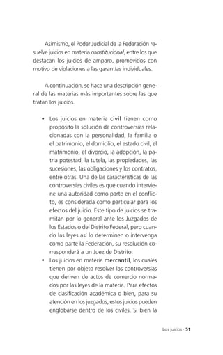 Asimismo, el Poder Judicial de la Federación re-
suelve juicios en materia constitucional, entre los que
destacan los juicios de amparo, promovidos con
motivo de violaciones a las garantías individuales.

     A continuación, se hace una descripción gene-
ral de las materias más importantes sobre las que
tratan los juicios.

    Los juicios en materia civil tienen como
     propósito la solución de controversias rela-
     cionadas con la personalidad, la familia o
     el patrimonio, el domicilio, el estado civil, el
     matrimonio, el divorcio, la adopción, la pa-
     tria potestad, la tutela, las propiedades, las
     sucesiones, las obligaciones y los contratos,
     entre otras. Una de las características de las
     controversias civiles es que cuando intervie-
     ne una autoridad como parte en el conflic-
     to, es considerada como particular para los
     efectos del juicio. Este tipo de juicios se tra-
     mitan por lo general ante los Juzgados de
     los Estados o del Distrito Federal, pero cuan-
     do las leyes así lo determinen o intervenga
     como parte la Federación, su resolución co-
     rresponderá a un Juez de Distrito.
    Los juicios en materia mercantil, los cuales
     tienen por objeto resolver las controversias
     que deriven de actos de comercio norma-
     dos por las leyes de la materia. Para efectos
     de clasificación académica o bien, para su
     atención en los juzgados, estos juicios pueden
     englobarse dentro de los civiles. Si bien la


                                                          Los juicios . 51
 