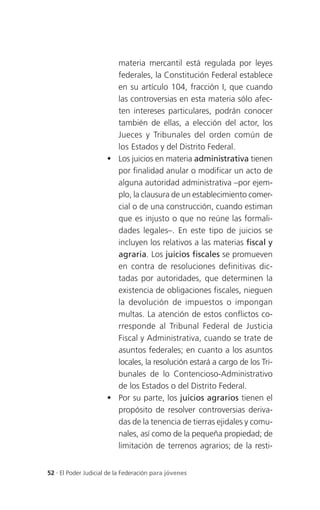 materia mercantil está regulada por leyes
                        federales, la Constitución Federal establece
                        en su artículo 104, fracción I, que cuando
                        las controversias en esta materia sólo afec-
                        ten intereses particulares, podrán conocer
                        también de ellas, a elección del actor, los
                        Jueces y Tribunales del orden común de
                        los Estados y del Distrito Federal.
                       Los juicios en materia administrativa tienen
                        por finalidad anular o modificar un acto de
                        alguna autoridad administrativa –por ejem-
                        plo, la clausura de un establecimiento comer-
                        cial o de una construcción, cuando estiman
                        que es injusto o que no reúne las formali-
                        dades legales–. En este tipo de juicios se
                        incluyen los relativos a las materias fiscal y
                        agraria. Los juicios fiscales se promueven
                        en contra de resoluciones definitivas dic-
                        tadas por autoridades, que determinen la
                        existencia de obligaciones fiscales, nieguen
                        la devolución de impuestos o impongan
                        multas. La atención de estos conflictos co-
                        rresponde al Tribunal Federal de Justicia
                        Fiscal y Administrativa, cuando se trate de
                        asuntos federales; en cuanto a los asuntos
                        locales, la resolución estará a cargo de los Tri-
                        bunales de lo Contencioso-Administrativo
                        de los Estados o del Distrito Federal.
                       Por su parte, los juicios agrarios tienen el
                        propósito de resolver controversias deriva-
                        das de la tenencia de tierras ejidales y comu-
                        nales, así como de la pequeña propiedad; de
                        limitación de terrenos agrarios; de la resti-


52 . El Poder Judicial de la Federación para jóvenes
 