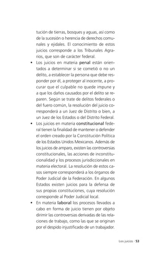 tución de tierras, bosques y aguas, así como
  de la sucesión o herencia de derechos comu-
  nales y ejidales. El conocimiento de estos
  juicios corresponde a los Tribunales Agra-
  rios, que son de carácter federal.
 Los juicios en materia penal están orien-
  tados a determinar si se cometió o no un
  delito, a establecer la persona que debe res-
  ponder por él, a proteger al inocente, a pro-
  curar que el culpable no quede impune y
  a que los daños causados por el delito se re-
  paren. Según se trate de delitos federales o
  del fuero común, la resolución del juicio co-
  rresponderá a un Juez de Distrito o bien, a
  un Juez de los Estados o del Distrito Federal.
 Los juicios en materia constitucional fede-
  ral tienen la finalidad de mantener o defender
  el orden creado por la Constitución Política
  de los Estados Unidos Mexicanos. Además de
  los juicios de amparo, existen las controversias
  constitucionales, las acciones de inconstitu-
  cionalidad y los procesos jurisdiccionales en
  materia electoral. La resolución de estos ca-
  sos siempre corresponderá a los órganos de
  Poder Judicial de la Federación. En algunos
  Estados existen juicios para la defensa de
  sus propias constituciones, cuya resolución
  corresponde al Poder Judicial local.
 En materia laboral los procesos llevados a
  cabo en forma de juicio tienen por objeto
  dirimir las controversias derivadas de las rela-
  ciones de trabajo, como las que se originan
  por el despido injustificado de un trabajador.


                                                     Los juicios . 53
 