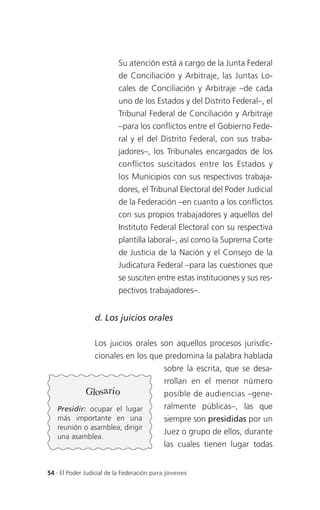 Su atención está a cargo de la Junta Federal
                          de Conciliación y Arbitraje, las Juntas Lo-
                          cales de Conciliación y Arbitraje –de cada
                          uno de los Estados y del Distrito Federal–, el
                          Tribunal Federal de Conciliación y Arbitraje
                          –para los conflictos entre el Gobierno Fede-
                          ral y el del Distrito Federal, con sus traba-
                          jadores–, los Tribunales encargados de los
                          conflictos suscitados entre los Estados y
                          los Municipios con sus respectivos trabaja-
                          dores, el Tribunal Electoral del Poder Judicial
                          de la Federación –en cuanto a los conflictos
                          con sus propios trabajadores y aquellos del
                          Instituto Federal Electoral con su respectiva
                          plantilla laboral–, así como la Suprema Corte
                          de Justicia de la Nación y el Consejo de la
                          Judicatura Federal –para las cuestiones que
                          se susciten entre estas instituciones y sus res-
                          pectivos trabajadores–.


                 d. Los juicios orales

                 Los juicios orales son aquellos procesos jurisdic-
                 cionales en los que predomina la palabra hablada
                                           sobre la escrita, que se desa-
                                           rrollan en el menor nú mero
              Glosario                     posible de audiencias –gene-
   Presidir: ocupar el lugar               ralmente públicas–, las que
   más importante en una                   siempre son presididas por un
   reunión o asamblea; dirigir
                                           Juez o grupo de ellos, durante
   una asamblea.
                                           las cuales tienen lugar todas


54 . El Poder Judicial de la Federación para jóvenes
 