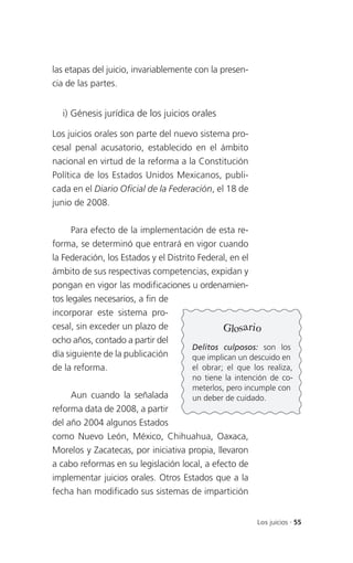 las etapas del juicio, invariablemente con la presen-
cia de las partes.


  i) Génesis jurídica de los juicios orales

Los juicios orales son parte del nuevo sistema pro-
cesal penal acusatorio, establecido en el ámbito
nacional en virtud de la reforma a la Constitución
Política de los Estados Unidos Mexicanos, publi-
cada en el Diario Oficial de la Federación, el 18 de
junio de 2008.

      Para efecto de la implementación de esta re-
forma, se determinó que entrará en vigor cuando
la Federación, los Estados y el Distrito Federal, en el
ámbito de sus respectivas competencias, expidan y
pongan en vigor las modificaciones u ordenamien-
tos legales necesarios, a fin de
incorporar este sistema pro-
cesal, sin exceder un plazo de                  Glosario
ocho años, contado a partir del
                                       Delitos culposos: son los
día siguiente de la publicación        que implican un descuido en
de la reforma.                         el obrar; el que los realiza,
                                       no tiene la intención de co-
                                       meterlos, pero incumple con
     Aun cuando la señalada            un deber de cuidado.
reforma data de 2008, a partir
del año 2004 algunos Estados
como Nuevo León, México, Chihuahua, Oaxaca,
Morelos y Zacatecas, por iniciativa propia, llevaron
a cabo reformas en su legislación local, a efecto de
implementar juicios orales. Otros Estados que a la
fecha han modificado sus sistemas de impartición


                                                         Los juicios . 55
 