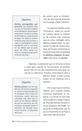 de justicia para la introduc-
              Glosario                       ción de este tipo de procesos
                                             son Durango y Baja California.
   Delitos perseguibles por
   querella: son aquellos deli-
   tos que el Ministerio Público                  En algunos Estados como
   tiene obligación de perseguir             Chihuahua, todos los juicios
   solamente cuando la víctima,              en materia penal se realizan
   el ofendido o su representan-
                                             ya de manera oral, mientras
   te legal, han dado su consen-
   timiento para que se lleve a              que en otras entidades como
   cabo la investigación corres-             México y Nuevo León, su apli-
   pondiente; por el contrario,              cación ha sido de manera gra-
   en los delitos que se persi-
   guen de oficio, basta con
                                             dual, por lo que únicamente se
   que la autoridad tenga cono-              enjuician bajo esta modalidad
   cimiento de éstos.                        los delitos culposos, de que-
                                             rella y de oficio no graves.

                    Además, no obstante que la reforma se llevó
                a cabo para regular lo concerniente al proceso
                penal, ello no ha sido impedimento para que, en
                uso de su soberanía, Estados como Nuevo León y
                                     México lleven a cabo juicios
                                     orales en las materias civil y
              Glosario               familiar.

   Delitos graves: son los que
                                                   Por lo que toca al ámbito
   afectan de manera importan-
   te valores fundamentales de               federal, aun cuando existen
   la sociedad; entre otras con-             iniciativas legislativas al res-
   secuencias, suelen tener pe-              pecto, a la fecha no han sido
   nalidades más altas que el
   resto de los delitos, además
                                             reformados el Código Federal
   de que las personas que los               de Procedimientos Penales ni
   cometen no pueden gozar el                la Ley Orgánica del Poder Ju-
   beneficio de libertad provi-              dicial de la Federación, por lo
   sional durante el desarrollo
   del juicio.                               que al momento no se lleva a
                                             cabo este tipo de juicios.


56 . El Poder Judicial de la Federación para jóvenes
 
