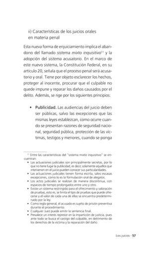ii) Características de los juicios orales
   en materia penal

Esta nueva forma de enjuiciamiento implica el aban-
dono del llamado sistema mixto inquisitivo11 y la
adopción del sistema acusatorio. En el marco de
este nuevo sistema, la Constitución Federal, en su
artículo 20, señala que el proceso penal será acusa-
torio y oral. Tiene por objeto esclarecer los hechos,
proteger al inocente, procurar que el culpable no
quede impune y reparar los daños causados por el
delito. Además, se rige por los siguientes principios:

     Publicidad. Las audiencias del juicio deben
      ser públicas, salvo las excepciones que las
      mismas leyes establezcan, como ocurre cuan-
      do se presentan razones de seguridad nacio-
      nal, seguridad pública, protección de las víc-
      timas, testigos y menores, cuando se ponga


  11
     Entre las características del "sistema mixto inquisitivo" se en-
cuentran:
   Las actuaciones judiciales son principalmente secretas, por lo
     que no tiene lugar la publicidad, es decir, solamente aquellos que
     intervienen en el juicio pueden conocer sus particularidades.
   Las actuaciones judiciales tienen forma escrita, salvo escasas
     excepciones, como lo es la formulación oral de alegatos.
   Los actos judiciales se realizan de manera discontinua, con
     espacios de tiempo prolongados entre uno y otro.
   Existe un sistema restringido para el ofrecimiento y valoración
     de pruebas, esto es, se limita el tipo de pruebas que puede ofre-
     cerse y el valor de cada una de ellas se encuentra predetermi-
     nado por la ley.
   Como regla general, el acusado es sujeto de prisión preventiva
     durante el procedimiento.
   Cualquier Juez puede emitir la sentencia final.
   Prevalece un interés represor en la impartición de justicia, pues
     ante todo se busca el castigo del culpable, en detrimento de
     los derechos de la víctima y la reparación del daño.



                                                                          Los juicios . 57
 