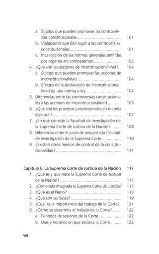 a. Sujetos que pueden promover las controver-
              sias constitucionales .....................................         101
          b. Violaciones que dan lugar a las controversias
              constitucionales ............................................       101
          c. Invalidación de las normas generales emitidas
              por órganos no competentes ........................                 102
     4.   ¿Qué son las acciones de inconstitucionalidad?..                        104
          a. Sujetos que pueden promover las acciones de
              inconstitucionalidad ......................................         104
          b. Efectos de la declaración de inconstituciona-
              lidad de una norma o ley ..............................             104
     5.   Diferencias entre las controversias constituciona-
          les y las acciones de inconstitucionalidad ...........                  105
     6.   ¿Qué son los procesos jurisdiccionales en materia
          electoral?...........................................................   107
     7.   ¿En qué consiste la facultad de investigación de
          la Suprema Corte de Justicia de la Nación? ........                     108
     8.   Diferencias entre el juicio de amparo y la facultad
          de investigación de la Suprema Corte ................                   110
     9.   ¿Existen otros medios de control de la constitu-
          cionalidad? ........................................................    111



Capítulo 6. La Suprema Corte de Justicia de la Nación                             117
   1. ¿Qué es y qué hace la Suprema Corte de Justicia
      de la Nación?.....................................................          117
   2. ¿Cómo está integrada la Suprema Corte de Justicia?                          117
   3. ¿Qué es el Pleno? ..............................................            118
   4. ¿Qué son las Salas? ...........................................             119
   5. ¿Cuál es la importancia del trabajo de la Corte?                            121
   6. ¿Cómo se desarrolla el trabajo de la Corte? .......                         122
      a. Periodos de sesiones de la Corte ...................                     122
          b. Días y horarios en que sesiona la Corte .........                    122


VIII .
 