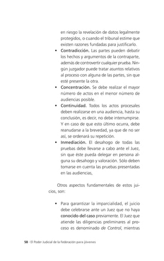 en riesgo la revelación de datos legalmente
                          protegidos, o cuando el tribunal estime que
                          existen razones fundadas para justificarlo.
                         Contradicción. Las partes pueden debatir
                          los hechos y argumentos de la contraparte,
                          además de controvertir cualquier prueba. Nin-
                          gún juzgador puede tratar asuntos relativos
                          al proceso con alguna de las partes, sin que
                          esté presente la otra.
                         Concentración. Se debe realizar el mayor
                          número de actos en el menor número de
                          audiencias posible.
                         Continuidad. Todos los actos procesales
                          deben realizarse en una audiencia, hasta su
                          conclusión, es decir, no debe interrumpirse.
                          Y en caso de que esto último ocurra, debe
                          reanudarse a la brevedad, ya que de no ser
                          así, se ordenará su repetición.
                         Inmediación. El desahogo de todas las
                          pruebas debe llevarse a cabo ante el Juez,
                          sin que éste pueda delegar en persona al-
                          guna su desahogo y valoración. Sólo deben
                          tomarse en cuenta las pruebas presentadas
                          en las audiencias,

                      Otros aspectos fundamentales de estos jui-
                 cios, son:

                       Para garantizar la imparcialidad, el juicio
                        debe celebrarse ante un Juez que no haya
                        conocido del caso previamente. El Juez que
                        atiende las diligencias preliminares al pro-
                        ceso es denominado de Control, mientras


58 . El Poder Judicial de la Federación para jóvenes
 