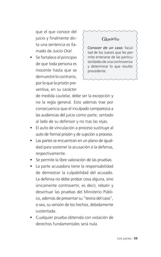 que el que conoce del
   juicio y finalmente dic-                Glosario
   ta una sentencia es lla-
                                  Conocer de un caso: facul-
   mado de Juicio Oral.           tad de los Jueces que les per-
 Se fortalece el principio       mite enterarse de las particu-
                                  laridades de una controversia
   de que toda persona es
                                  y determinar lo que resulte
   inocente hasta que se          procedente.
   demuestre lo contrario,
   por lo que la prisión pre-
   ventiva, en su carácter
   de medida cautelar, debe ser la excepción y
   no la regla general. Esto además trae por
   consecuencia que el inculpado comparezca a
   las audiencias del juicio como parte, sentado
   al lado de su defensor y no tras las rejas.
 El auto de vinculación a proceso sustituye al
   auto de formal prisión y de sujeción a proceso.
 Las partes se encuentran en un plano de igual-
   dad para sostener la acusación o la defensa,
   respectivamente.
 Se permite la libre valoración de las pruebas.
 La parte acusadora tiene la responsabilidad
   de demostrar la culpabilidad del acusado.
   La defensa no debe probar cosa alguna, sino
   únicamente controvertir, es decir, rebatir y
   desvirtuar las pruebas del Ministerio Públi-
   co, además de presentar su "teoría del caso",
   o sea, su versión de los hechos, debidamente
   sustentada.
 Cualquier prueba obtenida con violación de
   derechos fundamentales será nula.


                                                     Los juicios . 59
 