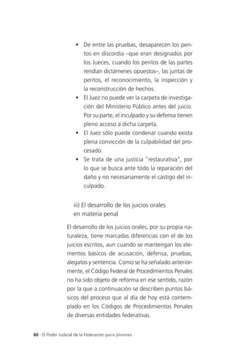  De entre las pruebas, desaparecen los peri-
                        tos en discordia –que eran designados por
                        los Jueces, cuando los peritos de las partes
                        rendían dictámenes opuestos–, las juntas de
                        peritos, el reconocimiento, la inspección y
                        la reconstrucción de hechos.
                       El Juez no puede ver la carpeta de investiga-
                        ción del Ministerio Público antes del juicio.
                        Por su parte, el inculpado y su defensa tienen
                        pleno acceso a dicha carpeta.
                       El Juez sólo puede condenar cuando exista
                        plena convicción de la culpabilidad del pro-
                        cesado.
                       Se trata de una justicia "restaurativa", por
                        lo que se busca ante todo la reparación del
                        daño y no necesariamente el castigo del in-
                        culpado.


                     iii) El desarrollo de los juicios orales
                     en materia penal

                 El desarrollo de los juicios orales, por su propia na-
                 turaleza, tiene marcadas diferencias con el de los
                 juicios escritos, aun cuando se mantengan los ele-
                 mentos básicos de acusación, defensa, pruebas,
                 alegatos y sentencia. Como se ha señalado anterior-
                 mente, el Código Federal de Procedimientos Penales
                 no ha sido objeto de reforma en ese sentido, razón
                 por la que a continuación se describen puntos bá-
                 sicos del proceso que al día de hoy está contem-
                 plado en los Códigos de Procedimientos Penales
                 de diversas entidades federativas.


60 . El Poder Judicial de la Federación para jóvenes
 