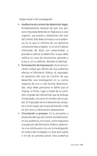 Etapa inicial o de investigación

 Audiencia de control de detención legal.
  Inmediatamente después de que una per-
  sona imputada detenida en flagrancia o caso
  urgente, sea puesta a disposición del Juez
  de Control, éste debe convocar a una audien-
  cia en la que le informe de sus derechos
  constitucionales y legales –si no se le hubiese
  informado de éstos con anterioridad– y
  proceda a calificar la detención, la que debe
  ratificar en caso de encontrarse ajustada a
  la ley o, en su defecto, decretar la libertad.
 Formulación de imputación. Es la comuni-
  cación verbal que dentro de una audiencia
  efectúa el Ministerio Público al imputado,
  en presencia del Juez de Control, de que
  desarrolla una investigación en su contra
  respecto de uno o más hechos determina-
  dos. Aquí debe precisarse el delito que se
  imputa, la fecha, lugar y modo de su comi-
  sión, el grado de intervención que se atribuye
  al imputado, así como el nombre del acusa-
  dor. El imputado tiene el derecho de contes-
  tar o no el cargo, por lo que de hacerlo, rinde
  en ese acto su declaración preparatoria.
 Vinculación a proceso. Es la actuación o
  resolución del Juez de Control, emitida duran-
  te una audiencia, en la que, como respuesta
  a la petición del Ministerio Público, determi-
  na si se continuará o no con la investigación
  en contra del inculpado y si éste será sujeto
  o no de un proceso penal. Esta audiencia


                                                    Los juicios . 61
 