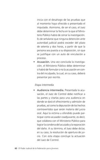 inicia con el desahogo de las pruebas que
                        al momento haya ofrecido o presentado el
                        imputado. Asimismo, de ser el caso, el Juez
                        debe determinar la fecha en la que el Minis-
                        terio Público habrá de cerrar la investigación.
                        Es de señalarse que ninguna detención ante
                        autoridad judicial podrá exceder del plazo
                        de setenta y dos horas, a partir de que la
                        persona sea puesta a su disposición, sin que
                        se justifique con un auto de vinculación a
                        proceso.
                       Acusación. Una vez concluida la investiga-
                        ción, el Ministerio Público debe determinar
                        si habrá de formular o no la acusación en con-
                        tra del inculpado, la cual, en su caso, deberá
                        presentar por escrito.

                       Etapa intermedia

                       Audiencia intermedia. Presentada la acu-
                        sación, el Juez de Control debe notificar a
                        las partes y citarlas para una audiencia en
                        donde se dará el ofrecimiento y admisión de
                        pruebas, así como la depuración de los hechos
                        controvertidos que serán materia del juicio
                        oral. Aquí la víctima u ofendido puede par-
                        ticipar como acusador coadyuvante, es decir,
                        que colabora con el Ministerio Público para
                        lograr la condena del acusado y la reparación
                        del daño. A su término, el Juez debe dictar,
                        en su caso, la resolución de apertura de jui-
                        cio. Con esta etapa concluye la actuación
                        del Juez de Control.


62 . El Poder Judicial de la Federación para jóvenes
 