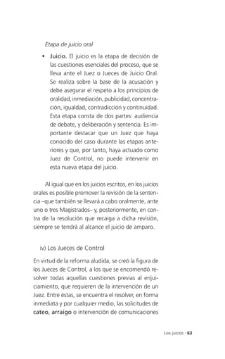 Etapa de juicio oral

    Juicio. El juicio es la etapa de decisión de
     las cuestiones esenciales del proceso, que se
     lleva ante el Juez o Jueces de Juicio Oral.
     Se realiza sobre la base de la acusación y
     debe asegurar el respeto a los principios de
     oralidad, inmediación, publicidad, concentra-
     ción, igualdad, contradicción y continuidad.
     Esta etapa consta de dos partes: audiencia
     de debate, y deliberación y sentencia. Es im-
     portante destacar que un Juez que haya
     conocido del caso durante las etapas ante-
     riores y que, por tanto, haya actuado como
     Juez de Control, no puede intervenir en
     esta nueva etapa del juicio.

     Al igual que en los juicios escritos, en los juicios
orales es posible promover la revisión de la senten-
cia –que también se llevará a cabo oralmente, ante
uno o tres Magistrados– y, posteriormente, en con-
tra de la resolución que recaiga a dicha revisión,
siempre se tendrá al alcance el juicio de amparo.


   iv) Los Jueces de Control

En virtud de la reforma aludida, se creó la figura de
los Jueces de Control, a los que se encomendó re-
solver todas aquellas cuestiones previas al enjui-
ciamiento, que requieren de la intervención de un
Juez. Entre éstas, se encuentra el resolver, en forma
inmediata y por cualquier medio, las solicitudes de
cateo, arraigo o intervención de comunicaciones


                                                            Los juicios . 63
 
